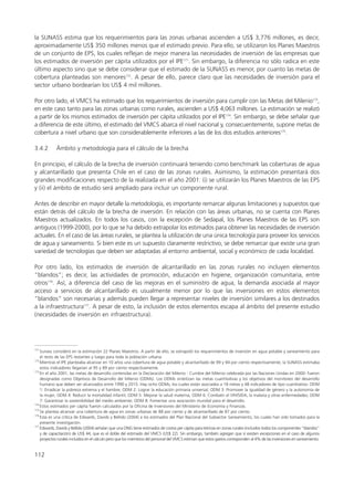 la SUNASS estima que los requerimientos para las zonas urbanas ascienden a US$ 3,776 millones, es decir,
aproximadamente US$ 350 millones menos que el estimado previo. Para ello, se utilizaron los Planes Maestros
de un conjunto de EPS, los cuales reflejan de mejor manera las necesidades de inversión de las empresas que
los estimados de inversión per cápita utilizados por el IPE171
. Sin embargo, la diferencia no sólo radica en este
último aspecto sino que se debe considerar que el estimado de la SUNASS es menor, por cuanto las metas de
cobertura planteadas son menores172
. A pesar de ello, parece claro que las necesidades de inversión para el
sector urbano bordearían los US$ 4 mil millones.
Por otro lado, el VMCS ha estimado que los requerimientos de inversión para cumplir con las Metas del Milenio173
,
en este caso tanto para las zonas urbanas como rurales, ascienden a US$ 4,063 millones. La estimación se realizó
a partir de los mismos estimados de inversión per cápita utilizados por el IPE174
. Sin embargo, se debe señalar que
a diferencia de este último, el estimado del VMCS abarca el nivel nacional y, consecuentemente, supone metas de
cobertura a nivel urbano que son considerablemente inferiores a las de los dos estudios anteriores175
.
3.4.2 Ámbito y metodología para el cálculo de la brecha
En principio, el cálculo de la brecha de inversión continuará teniendo como benchmark las coberturas de agua
y alcantarillado que presenta Chile en el caso de las zonas rurales. Asimismo, la estimación presentará dos
grandes modificaciones respecto de la realizada en el año 2001: (i) se utilizarán los Planes Maestros de las EPS
y (ii) el ámbito de estudio será ampliado para incluir un componente rural.
Antes de describir en mayor detalle la metodología, es importante remarcar algunas limitaciones y supuestos que
están detrás del cálculo de la brecha de inversión. En relación con las áreas urbanas, no se cuenta con Planes
Maestros actualizados. En todos los casos, con la excepción de Sedapal, los Planes Maestros de las EPS son
antiguos (1999-2000), por lo que se ha debido extrapolar los estimados para obtener las necesidades de inversión
actuales. En el caso de las áreas rurales, se plantea la utilización de una única tecnología para proveer los servicios
de agua y saneamiento. Si bien este es un supuesto claramente restrictivo, se debe remarcar que existe una gran
variedad de tecnologías que deben ser adaptadas al entorno ambiental, social y económico de cada localidad.
Por otro lado, los estimados de inversión de alcantarillado en las zonas rurales no incluyen elementos
“blandos”; es decir, las actividades de promoción, educación en higiene, organización comunitaria, entre
otros176
. Así, a diferencia del caso de las mejoras en el suministro de agua, la demanda asociada al mayor
acceso a servicios de alcantarillado es usualmente menor por lo que las inversiones en estos elementos
“blandos” son necesarias y además pueden llegar a representar niveles de inversión similares a los destinados
a la infraestructura177
. A pesar de esto, la inclusión de estos elementos escapa al ámbito del presente estudio
(necesidades de inversión en infraestructura).
112
171
Sunass consideró en la estimación 22 Planes Maestros. A partir de ello, se extrapoló los requerimientos de inversión en agua potable y saneamiento para
el resto de las EPS restantes y luego para toda la población urbana.
172
Mientras el IPE planteaba alcanzar en 10 años una cobertura de agua potable y alcantarillado de 99 y 94 por ciento respectivamente, la SUNASS estimaba
estos indicadores llegarían al 95 y 89 por ciento respectivamente.
173
En el año 2001, las metas de desarrollo contenidas en la Declaración del Milenio - Cumbre del Milenio celebrada por las Naciones Unidas en 2000- fueron
designadas como Objetivos de Desarrollo del Milenio (ODMs). Los ODMs sintetizan las metas cuantitativas y los objetivos del monitoreo del desarrollo
humano que deben ser alcanzados entre 1990 y 2015. Hay ocho ODMs, los cuales están asociados a 18 metas y 48 indicadores de tipo cuantitativo: ODM
1: Erradicar la pobreza extrema y el hambre; ODM 2: Lograr la educación primaria universal; ODM 3: Promover la igualdad de género y la autonomía de
la mujer; ODM 4: Reducir la mortalidad infantil; ODM 5: Mejorar la salud materna; ODM 6: Combatir el VIH/SIDA, la malaria y otras enfermedades; ODM
7: Garantizar la sostenibilidad del medio ambiente; ODM 8: Fomentar una asociación mundial para el desarrollo.
174
Estos estimados per cápita fueron calculados por la Oficina de Inversiones del Ministerio de Economía y Finanzas.
175
Se plantea alcanzar una cobertura de agua en zonas urbanas de 88 por ciento y de alcantarillado de 87 por ciento.
176
Esta es una crítica de Edwards, Davids y Bellido (2004) a los estimados del Plan Nacional del Subsector Saneamiento, los cuales han sido tomados para la
presente investigación.
177
Edwards, Davids y Bellido (2004) señalan que una ONG tiene estimados de costos per cápita para letrinas en zonas rurales (incluidos todos los componentes “blandos”
y de capacitación) de US$ 44, que es el doble del estimado del VMCS (US$ 22). Sin embargo, también agregan que sí existen excepciones en el caso de algunos
proyectos rurales incluidos en el cálculo pero que los miembros del personal del VMCS estiman que estos gastos corresponden al 4% de las inversiones en saneamiento.
 
