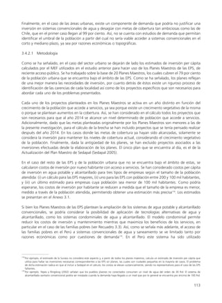 Finalmente, en el caso de las áreas urbanas, existe un componente de demanda que podría no justificar una
inversión en sistemas convencionales de agua y desagüe con metas de cobertura tan ambiciosas como las de
Chile, que en el primer caso llegan al 99 por ciento. Así, no se cuenta con estudios de demanda que permitan
identificar el umbral de la población a partir del cual no sería viable acceder a sistemas convencionales en el
corto y mediano plazo, ya sea por razones económicas o topográficas.
3.4.2.1 Metodología
Como se ha señalado, en el caso del sector urbano se dejarán de lado los estimados de inversión per cápita
calculados por el MEF utilizados en el estudio anterior para hacer uso de los Planes Maestros de las EPS, de
reciente acceso público. Se ha trabajado sobre la base de 20 Planes Maestros, los cuales cubren el 79 por ciento
de la población urbana que se encuentra bajo el ámbito de las EPS. Como se ha señalado, los planes reflejan
de una mejor manera las necesidades de inversión, por cuanto detrás de éstos existe un riguroso proceso de
identificación de las carencias de cada localidad así como de los proyectos específicos que son necesarios para
abordar cada uno de los problemas presentados.
Cada uno de los proyectos planteados en los Planes Maestros se activa en un año distinto en función del
crecimiento de la población que accede a servicios, ya sea porque existe un crecimiento vegetativo de la misma
o porque se plantean aumentos en la cobertura. Así, se han considerado en el cálculo todos los proyectos que
son necesarios para que al año 2014 se alcance un nivel determinado de población que accede a servicios.
Adicionalmente, dado que las metas planteadas originalmente por los Planes Maestros son menores a las de
la presente investigación, para el cálculo de la brecha se han incluido proyectos que se tenía pensado realizar
después del año 2014. En los casos donde las metas de cobertura ya hayan sido alcanzadas, solamente se
considera la inversión para mantener los niveles de cobertura actual, considerando el crecimiento vegetativo
de la población. Finalmente, dada la antigüedad de los planes, se han excluido proyectos asociados a las
inversiones efectuadas desde la elaboración de los planes. El único plan que se encuentra al día, es el de la
Actualización del Plan Maestro de Sedapal (Sedapal 2005).
En el caso del resto de las EPS y de la población urbana que no se encuentra bajo el ámbito de estas, se
calcularon costos de inversión por nuevo habitante con acceso a servicios. Se han considerado costos per cápita
de inversión en agua potable y alcantarillado para tres tipos de empresas según el tamaño de la población
atendida: (i) un cálculo para las EPS mayores, (ii) uno para las EPS con población entre 200 y 100 mil habitantes,
y (iii) un último estimado para empresas cuya población sea menor de 100 mil habitantes. Como podría
esperarse, los costos de inversión por habitante se reducen a medida que el tamaño de la empresa es menor,
medido a través de la población atendida, permitiendo obtener una estimación más precisa178
. Los estimados
se presentan en el Anexo 3.1.
Si bien los Planes Maestros de las EPS plantean la ampliación de los sistemas de agua potable y alcantarillado
convencionales, se podría considerar la posibilidad de aplicación de tecnologías alternativas de agua y
alcantarillado, como los sistemas condominiales de agua y alcantarillado. El modelo condominial permite
reducir los costos de inversión y mantenimiento mientras que maximiza los beneficios de los servicios, en
particular en el caso de las familias pobres (ver Recuadro 3.3). Así, como se señala más adelante, el acceso de
las familias pobres en el Perú a sistemas convencionales de agua y saneamiento se ve limitado tanto por
razones económicas como por cuestiones de demanda179
. En el Perú este sistema ha sido utilizado
113
178
Por ejemplo, el estimado de la Sunass no considera este aspecto y, a partir de todos los planes maestros, calcula un estimado de inversión per cápita que
utiliza para hallar las inversiones necesarias correspondientes a las EPS sin planes, las cuales son ciudades pequeñas en la mayoría de casos. El problema
de dicha estimación radica en que al incluir a Sedapal en el cálculo, los costos se elevan sustancialmente, siendo no representativos para el caso de las EPS
faltantes.
179
Por ejemplo, Yepes y Ringskog (2002) señalan que los pueblos jóvenes no conectados consumen un nivel de agua del orden de 30 lhd. El sistema de
alcantarillado sanitario convencional podría ser instalado cuando la demanda haya llegado a un nivel que por lo general se encuentra por encima de 100 lhd.
 