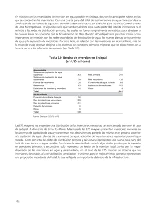 En relación con las necesidades de inversión en agua potable en Sedapal, dos son los principales rubros en los
que se concentran las inversiones. Casi una cuarta parte del total de las inversiones en agua corresponde a la
ampliación de las fuentes de agua para atender la demanda futura, en particular para las zonas Central y Norte
de Lima Metropolitana. El segundo rubro que también alcanza otra cuarta parte del total de inversiones es el
referido a las redes de distribución primaria, las cuales no fueron originalmente concebidas para abastecer a
las nuevas áreas de expansión que la Actualización del Plan Maestro de Sedapal tiene previstas. Otros rubros
importantes de inversión son las redes secundarias de distribución de agua, las nuevas plantas de tratamiento
de agua y la reposición de medidores. Por otro lado, en relación con las inversiones en alcantarillado, más de
la mitad de éstas deberán dirigirse a los sistemas de colectores primarios mientras que un poco menos de la
tercera parte a los colectores secundarios (ver Tabla 3.9).
118
Las EPS mayores no presentan una distribución de las inversiones necesarias tan concentrada como en el caso
de Sedapal. A diferencia de Lima, los Planes Maestros de las EPS mayores presentan inversiones menores en
los sistemas de captación de agua y concentran más de una tercera parte de las mismas en el proceso posterior
a la captación de agua: plantas de tratamiento de agua, aducción del agua tratada y reservorios para el agua
tratada. Junto con esto, las redes de distribución primaria y secundaria representan una cuarta para parte del
total de inversiones en agua potable. En el caso de alcantarillado sucede algo similar puesto que la inversión
en colectores primarios y secundarios solo representa un tercio de la inversión total. Junto con la mayor
dispersión de las inversiones en agua y alcantarillado, en el caso de las EPS mayores se observa que las
inversiones destinadas a la rehabilitación, ampliación o sistemas para el mejoramiento operativo representan
una proporción importante del total, lo que reflejaría un importante deterioro de la infraestructura.
 