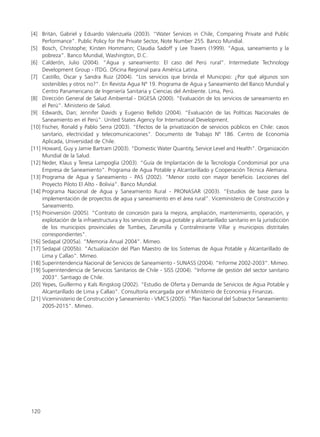 [4] Britán, Gabriel y Eduardo Valenzuela (2003). “Water Services in Chile, Comparing Private and Public
Performance”. Public Policy for the Private Sector, Note Number 255. Banco Mundial.
[5] Bosch, Christophe; Kirsten Hommann; Claudia Sadoff y Lee Travers (1999). “Agua, saneamiento y la
pobreza”. Banco Mundial, Washington, D.C.
[6] Calderón, Julio (2004). “Agua y saneamiento: El caso del Perú rural”. Intermediate Technology
Development Group - ITDG. Oficina Regional para América Latina.
[7] Castillo, Oscar y Sandra Ruiz (2004). “Los servicios que brinda el Municipio: ¿Por qué algunos son
sostenibles y otros no?”. En Revista Agua Nº 19. Programa de Agua y Saneamiento del Banco Mundial y
Centro Panamericano de Ingeniería Sanitaria y Ciencias del Ambiente. Lima, Perú.
[8] Dirección General de Salud Ambiental - DIGESA (2000). “Evaluación de los servicios de saneamiento en
el Perú”. Ministerio de Salud.
[9] Edwards, Dan; Jennifer Davids y Eugenio Bellido (2004). “Evaluación de las Políticas Nacionales de
Saneamiento en el Perú”. United States Agency for International Development.
[10] Fischer, Ronald y Pablo Serra (2003). “Efectos de la privatización de servicios públicos en Chile: casos
sanitario, electricidad y telecomunicaciones”. Documento de Trabajo Nº 186. Centro de Economía
Aplicada, Universidad de Chile.
[11] Howard, Guy y Jamie Bartram (2003). “Domestic Water Quantity, Service Level and Health”. Organización
Mundial de la Salud.
[12] Neder, Klaus y Teresa Lampoglia (2003). “Guía de Implantación de la Tecnología Condominial por una
Empresa de Saneamiento”. Programa de Agua Potable y Alcantarillado y Cooperación Técnica Alemana.
[13] Programa de Agua y Saneamiento - PAS (2002). “Menor costo con mayor beneficio. Lecciones del
Proyecto Piloto El Alto - Bolivia”. Banco Mundial.
[14] Programa Nacional de Agua y Saneamiento Rural - PRONASAR (2003). “Estudios de base para la
implementación de proyectos de agua y saneamiento en el área rural”. Viceministerio de Construcción y
Saneamiento.
[15] Proinversión (2005). “Contrato de concesión para la mejora, ampliación, mantenimiento, operación, y
explotación de la infraestructura y los servicios de agua potable y alcantarillado sanitario en la jurisdicción
de los municipios provinciales de Tumbes, Zarumilla y Contralmirante Villar y municipios distritales
correspondientes”.
[16] Sedapal (2005a). “Memoria Anual 2004”. Mimeo.
[17] Sedapal (2005b). “Actualización del Plan Maestro de los Sistemas de Agua Potable y Alcantarillado de
Lima y Callao”. Mimeo.
[18] Superintendencia Nacional de Servicios de Saneamiento - SUNASS (2004). “Informe 2002-2003”. Mimeo.
[19] Superintendencia de Servicios Sanitarios de Chile - SISS (2004). “Informe de gestión del sector sanitario
2003”. Santiago de Chile.
[20] Yepes, Guillermo y Kals Ringskog (2002). “Estudio de Oferta y Demanda de Servicios de Agua Potable y
Alcantarillado de Lima y Callao”. Consultoría encargada por el Ministerio de Economía y Finanzas.
[21] Viceministerio de Construcción y Saneamiento - VMCS (2005). “Plan Nacional del Subsector Saneamiento:
2005-2015”. Mimeo.
120
 