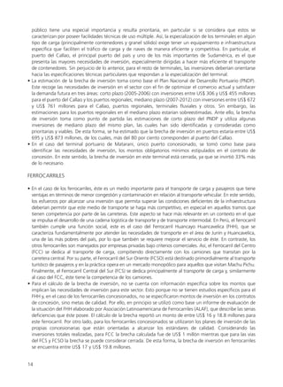 público tiene una especial importancia y resulta prioritaria, en particular si se considera que estos se
caracterizan por poseer facilidades técnicas de uso múltiple. Así, la especialización de los terminales en algún
tipo de carga (principalmente contenedores y granel sólido) exige tener un equipamiento e infraestructura
específica que faciliten el tráfico de carga y de naves de manera eficiente y competitiva. En particular, el
puerto del Callao, el principal puerto del país y uno de los más importantes de Sudamérica, es el que
presenta las mayores necesidades de inversión, especialmente dirigidas a hacer más eficiente el transporte
de contenedores. Sin perjuicio de lo anterior, para el resto de terminales, las inversiones deberían orientarse
hacia las especificaciones técnicas particulares que respondan a la especialización del terminal.
• La estimación de la brecha de inversión toma como base el Plan Nacional de Desarrollo Portuario (PNDP).
Este recoge las necesidades de inversión en el sector con el fin de optimizar el comercio actual y satisfacer
la demanda futura en tres áreas: corto plazo (2005-2006) con inversiones entre US$ 306 y US$ 455 millones
para el puerto del Callao y los puertos regionales; mediano plazo (2007-2012) con inversiones entre US$ 672
y US$ 761 millones para el Callao, puertos regionales, terminales fluviales y otros. Sin embargo, las
estimaciones para los puertos regionales en el mediano plazo estarían sobreestimadas. Ante ello, la brecha
de inversión toma como punto de partida las estimaciones de corto plazo del PNDP y utiliza algunas
inversiones de mediano plazo del mismo plan, las cuales han sido identificadas y consideradas como
prioritarias y viables. De esta forma, se ha estimado que la brecha de inversión en puertos estaría entre US$
695 y US$ 873 millones, de los cuales, más del 80 por ciento corresponden al puerto del Callao.
• En el caso del terminal portuario de Matarani, único puerto concesionado, se tomó como base para
identificar las necesidades de inversión, los montos obligatorios mínimos estipulados en el contrato de
concesión. En este sentido, la brecha de inversión en este terminal está cerrada, ya que se invirtió 33% más
de lo necesario.
FERROCARRILES
• En el caso de los ferrocarriles, éste es un medio importante para el transporte de carga y pasajeros que tiene
ventajas en términos de menor congestión y contaminación en relación al transporte vehicular. En este sentido,
los esfuerzos por alcanzar una inversión que permita superar las condiciones deficientes de la infraestructura
deberían permitir que este medio de transporte se haga más competitivo, en especial en aquellos tramos que
tienen competencia por parte de las carreteras. Este aspecto se hace más relevante en un contexto en el que
se impulsa el desarrollo de una cadena logística de transporte y de transporte intermodal. En Perú, el ferrocarril
también cumple una función social, este es el caso del Ferrocarril Huancayo Huancavelica (FHH), que se
caracteriza fundamentalmente por atender las necesidades de transporte en el área de Junín y Huancavelica,
una de las más pobres del país, por lo que también se requiere mejorar el servicio de éste. En contraste, los
otros ferrocarriles son manejados por empresas privadas bajo criterios comerciales. Así, el Ferrocarril del Centro
(FCC) se dedica al transporte de carga, compitiendo directamente con los camiones que transitan por la
carretera central. Por su parte, el Ferrocarril del Sur Oriente (FCSO) está destinado primordialmente al transporte
turístico de pasajeros y en la práctica opera en un mercado monopólico para aquellos que visitan Machu Pichu.
Finalmente, el Ferrocarril Central del Sur (FCS) se dedica principalmente al transporte de carga y, similarmente
al caso del FCC, éste tiene la competencia de los camiones.
• Para el cálculo de la brecha de inversión, no se cuenta con información específica sobre los montos que
implican las necesidades de inversión para este sector. Esto porque no se tienen estudios específicos para el
FHH y, en el caso de los ferrocarriles concesionados, no se especificaron montos de inversión en los contratos
de concesión, sino metas de calidad. Por ello, en principio se utilizó como base un informe de evaluación de
la situación del FHH elaborado por Asociación Latinoamericana de Ferrocarriles (ALAF), que describe las serias
deficiencias que éste posee. El cálculo de la brecha reportó un monto de entre US$ 16 y 18.8 millones para
este ferrocarril. Por otro lado, para los ferrocarriles concesionados se utilizaron los planes de inversión de las
propias concesionarias que están orientadas a alcanzar los estándares de calidad. Considerando las
inversiones totales realizadas, para FCC la brecha calculada fue de US$ 1 millón mientras que para las vías
del FCS y FCSO la brecha se puede considerar cerrada. De esta forma, la brecha de inversión en ferrocarriles
se encuentra entre US$ 17 y US$ 19.8 millones.
14
 