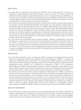 REDES VIALES
• Las redes viales en el país tienen una extensión de 78,396 km, de las cuales apenas el 13 por ciento se
encuentra en estado asfaltado, 24 por ciento afirmado y el resto sin afirmar o en trocha. En general, el
estado de las redes peruanas es mayoritariamente regular y malo -con excepción de las vías asfaltadas- y en
los últimos años se ha dado un deterioro significativo de las partes asfaltadas, especialmente en las redes
nacional y departamental. Así, las inversiones requeridas deberían permitir superar esta situación a través de
la rehabilitación, el mantenimiento y las mejoras en el tipo de vía.
• En principio, para el cálculo de la brecha de inversión se tomaron las inversiones estimadas de los proyectos
de concesión y del Plan Intermodal del Ministerio de Transportes, los cuales presentan requerimientos de
inversión del orden de US$ 2,288 millones y US$ 2,121 millones, respectivamente. Para el resto de vías, es
decir, aproximadamente dos tercios de la red vial nacional y la mayoría de las redes viales departamentales y
vecinales, se estimó las necesidades de inversión utilizando el mismo criterio del estudio anterior; es decir,
para poner en condiciones óptimas la actual red vial. Los resultados indican que para el resto de la red vial
nacional se tienen requerimientos por US$ 453 millones, para la red vial departamental, US$ 1,362 millones,
y para la red vial vecinal, US$ 555 millones. Considerando lo señalado, los resultados arrojaron una brecha
en redes viales de US$ 6,779 millones.
• En el caso de las vías concesionadas, para la carretera Arequipa - Matarani, considerando las inversiones
realizadas por el concesionario y que la meta de inversión estipulada en el contrato de concesión fue de US$
8.2 millones, se puede decir que la brecha de inversión para esta carretera se encuentra cerrada. En
contraste, para la carretera Ancón-Huacho-Pativilca de la Panamericana Norte aún se presentan necesidades
de inversión. Se tomó como base la inversión proyectada por la propia concesionaria hasta el 2007 (la cual
es mayor a la estipulada en el contrato de concesión), estimándose que las inversiones pendientes alcanzan
los US$ 50.22 millones.
AEROPUERTOS
• En el caso de los aeropuertos, éstos son el segundo medio de transporte más importante para el comercio
exterior. Los aeropuertos peruanos más importantes están administrados por CORPAC, a excepción del
Aeropuerto Internacional Jorge Chávez (AIJCH). Los aeropuertos de CORPAC representan poco más de la
tercera parte del tráfico de pasajeros total del país y poco más de la décima parte de la carga total de la red
aeroportuaria peruana, dejando con la mayoría de las operaciones al AIJCH. Así, los aeropuertos
administrados por CORPAC, fundamentalmente, alimentan el tráfico de pasajeros y carga desde y hacia el
AIJCH, además de generar tráfico propio. Adicionalmente, el AIJCH es la principal puerta internacional aérea
del Perú, puesto que no compite con ningún otro aeropuerto del país en el tránsito hacia el extranjero.
• En relación con la brecha de inversión, para los aeropuertos administrados por CORPAC se toma como
referencia dos fuentes principales, las inversiones estimadas por Proinversión para aquellas infraestructuras
que forman parte de los paquetes a dar en concesión y el plan maestro de inversiones elaborado por la
consultora de proyectos de construcción Currie & Brown Inc. En el caso del AIJCH, se toma como base el
plan de inversiones presentado por el concesionario en su propuesta técnica. En ambos casos, se consideran
aquellas inversiones que serían necesarias para satisfacer los requerimientos de infraestructura actuales. En
base a lo anterior, el cálculo realizado arrojó una brecha de inversión en los aeropuertos existentes
administrados por CORPAC de US$ 80.1 millones, mientras que para el AIJCH fue de US$ 62.9 millones.
IIISECTOR SANEAMIENTO
• En los últimos años la situación del sector no ha variado significativamente. Los distintos indicadores de
cobertura, calidad, eficiencia en la gestión y financieros continúan mostrando una situación preocupante. En
el área urbana, existen más de 3.5 millones de personas que no acceden a servicios de agua potable,
mientras que en las zonas rurales esta cifra alcanza los 3 millones. Sin embargo, el acceso real de la población
15
 