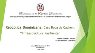 República Dominicana: Caso Boca de Cachón, 
“Infraestructura Resiliente” 
Omar Ramírez Tejada 
Vicepresidente Ejecutivo 
Lunes 08 de diciembre, 2014 
Hotel Hilton 
Lima, Perú 
 