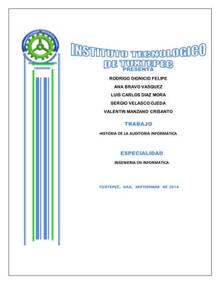 PRESENTA 
RODRIGO DIONICIO FELIPE 
ANA BRAVO VASQUEZ 
LUIS CARLOS DIAZ MORA 
SERGIO VELASCO OJEDA 
VALENTIN MANZANO CRISANTO 
TRABAJO 
HISTORIA DE LA AUDITORIA INFORMATICA 
ESPECIALIDAD 
INGENIERIA EN INFORMATICA 
TUXTEPEC, OAX, SEPTIEMBRE DE 2014 
 