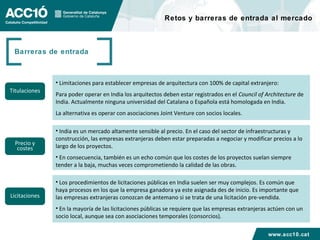 Retos y barreras de entrada al mercado



 Barreras de entrada



               • Limitaciones para establecer empresas de arquitectura con 100% de capital extranjero:
Titulaciones
               Para poder operar en India los arquitectos deben estar registrados en el Council of Architecture de
               India. Actualmente ninguna universidad del Catalana o Española está homologada en India.
               La alternativa es operar con asociaciones Joint Venture con socios locales.

               • India es un mercado altamente sensible al precio. En el caso del sector de infraestructuras y
               construcción, las empresas extranjeras deben estar preparadas a negociar y modificar precios a lo
  Precio y     largo de los proyectos.
   costes
               • En consecuencia, también es un echo común que los costes de los proyectos suelan siempre
               tender a la baja, muchas veces comprometiendo la calidad de las obras.

               • Los procedimientos de licitaciones públicas en India suelen ser muy complejos. Es común que
               haya procesos en los que la empresa ganadora ya este asignada des de inicio. Es importante que
Licitaciones   las empresas extranjeras conozcan de antemano si se trata de una licitación pre-vendida.
               • En la mayoría de las licitaciones públicas se requiere que las empresas extranjeras actúen con un
               socio local, aunque sea con asociaciones temporales (consorcios).

                                                                                                    www.acc10.cat
 
