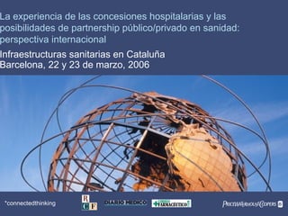 PwC*connectedthinking
*
La experiencia de las concesiones hospitalarias y las
posibilidades de partnership público/privado en sanidad:
perspectiva internacional
Infraestructuras sanitarias en Cataluña
Barcelona, 22 y 23 de marzo, 2006
 