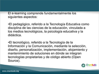 El e-learning comprende fundamentalmente los
siguientes aspectos:
•El pedagógico, referido a la Tecnología Educativa como
...
