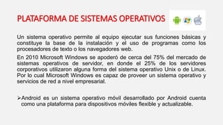 Un sistema operativo permite al equipo ejecutar sus funciones básicas y
constituye la base de la instalación y el uso de programas como los
procesadores de texto o los navegadores web.
En 2010 Microsoft Windows se apoderó de cerca del 75% del mercado de
sistemas operativos de servidor, en donde el 25% de los servidores
corporativos utilizaron alguna forma del sistema operativo Unix o de Linux.
Por lo cual Microsoft Windows es capaz de proveer un sistema operativo y
servicios de red a nivel empresarial.
Android es un sistema operativo móvil desarrollado por Android cuenta
como una plataforma para dispositivos móviles flexible y actualizable.
PLATAFORMA DE SISTEMAS OPERATIVOS
 
