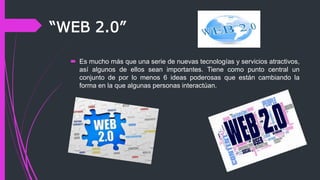 “WEB 2.0”
 Es mucho más que una serie de nuevas tecnologías y servicios atractivos,
así algunos de ellos sean importantes. Tiene como punto central un
conjunto de por lo menos 6 ideas poderosas que están cambiando la
forma en la que algunas personas interactúan.
 