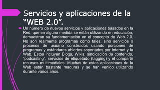 Servicios y aplicaciones de la
“WEB 2.0”.
 Un número de nuevos servicios y aplicaciones basados en la
Red, que en alguna medida se están utilizando en educación,
demuestran su fundamentación en el concepto de Web 2.0.
No son realmente programas como tales, sino servicios o
procesos de usuario construidos usando porciones de
programas y estándares abiertos soportados por Internet y la
Web. Estos incluyen Blogs, Wikis, sindicación de contenido,
“podcasting”, servicios de etiquetado (tagging) y el compartir
recursos multimediales. Muchas de estas aplicaciones de la
Web están bastante maduras y se han venido utilizando
durante varios años.
 