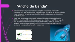 “Ancho de Banda”
 Garantizado por un proveedor de servicio (ISP) puede tener velocidades
diferentes para descargar páginas Web y archivos (1007kbps en la gráfica) y para
hacer peticiones de páginas o enviar información mediante correo electrónico,
chat o formularios
 Dado que ya se habla de un posible colapso o lentificación seria de Internet
debido a la cantidad de contenidos pesados que circulan en la Web, es urgente
que las Instituciones Educativas incluyan dentro de sus filtros de acceso, a
aquellos sitios de descarga de archivos y de reproducción de video que no
aporten al proceso educativo de los estudiantes.
 