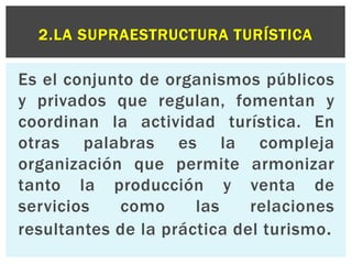 2.LA SUPRAESTRUCTURA TURÍSTICA 
Es el conjunto de organismos públicos 
y privados que regulan, fomentan y 
coordinan la actividad turística. En 
otras palabras es la compleja 
organización que permite armonizar 
tanto la producción y venta de 
servicios como las relaciones 
resultantes de la práctica del turismo. 
 