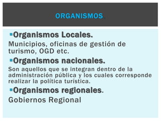 ORGANISMOS. 
Organismos Locales. 
Municipios, oficinas de gestión de 
turismo, OGD etc. 
Organismos nacionales. 
Son aquellos que se integran dentro de la 
administración pública y los cuales corresponde 
realizar la política turística. 
Organismos regionales. 
Gobiernos Regional 
 