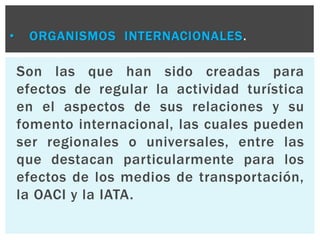 • ORGANISMOS INTERNACIONALES. 
Son las que han sido creadas para 
efectos de regular la actividad turística 
en el aspectos de sus relaciones y su 
fomento internacional, las cuales pueden 
ser regionales o universales, entre las 
que destacan particularmente para los 
efectos de los medios de transportación, 
la OACI y la IATA. 
 