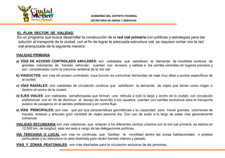 GOBIERNO DEL DISTRITO FEDERAL
SECRETARIA DE OBRAS Y SERVICIOS
EL PLAN RECTOR DE VIALIDAD:
Es un programa que busca desarrollar la construcción de la red vial primaria con políticas y estrategias para dar
solución al transporte de la ciudad, con el fin de lograr la adecuada estructura vial, se requiere contar con la red
vial jerarquizada de la siguiente manera:
VIALIDAD PRIMARIA
a) VÍAS DE ACCESO CONTROLADO ANULARES: son vialidades que satisfacen la demanda de movilidad continua de
grandes volúmenes de transito vehicular, cuentan con accesos y salidas a los carriles centrales en lugares precisos y
son consideradas como la columna vertebral de la red vial.
b) VIADUCTOS: son vías de acceso controlado, cuya función es comunicar demandas de viaje muy altas a puntos específicos de
la ciudad.
c) VÍAS RADIALES: son vialidades de circulación continua que satisfacen la demanda de viajes que tienen como origen o
destino el centro de la ciudad.
d) EJES VIALES: son vialidades semaforizadas que forman una retícula a todo lo largo y ancho de la ciudad, con circulación
preferencial con el fin de disminuir el tiempo de recorrido a los usuarios. cuentan con carriles exclusivos para el transporte
publico de pasajeros en el sentido preferencial y en contra flujo.
e) VÍAS PRINCIPALES: son vías que por sus características geométricas y su capacidad para mover grandes volúmenes de
transito, enlazan y articulan gran cantidad de viajes persona día. Con uso de suelo a lo largo de estas vías generalmente
comercial.
VIALIDAD SECUNDARIA son vías colectoras, que enlazan a los diferentes centros urbanos con la red vial primaria, se estima en
12,500 km. de longitud. esta red esta a cargo de las delegaciones políticas.
VÍA TERCIARIA O LOCAL son vías no continuas, que facilitan la movilidad dentro las zonas habitacionales o predios
particulares y su estructura no esta diseñada para recibir transito intenso y pesado.
VÍAS Y ZONAS PEATONALES. son vías diseñadas para la circulación exclusiva de las personas.
 