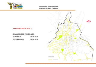 GOBIERNO DEL DISTRITO FEDERAL
SECRETARIA DE OBRAS Y SERVICIOS
EjeCentral
EjeCentral
S I M B O L O G ÍA
6 Nte.
5Pte.
3Pte.
2Pte.
5 y 6 Sur
7Pte.
6Pte.
5 Nte.
4 Nte.
3 Nte.
2 Nte.
1 Nte.
1 Sur
2 Sur
3 Sur
4 Sur
5 Sur
6 Sur
7 Sur
7 a Sur
8 Sur
9 Sur
10 Sur
4Pte.
1Pte.
1Ote.
2Ote.3Ote.
4Ote.
5Ote.
6Ote.
7Ote.
3 y 4 Sur
10 Sur
VIALIDAD PRINCIPAL
Eje
Central
VIALIDAD PRINCIPAL :
60 VIALIDADES PRINCIPALES
LONGITUD 205.00 KM.
CONSTRUIDOS 205.00 KM.
 