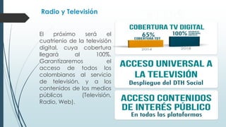 Radio y Televisión 
El próximo será el cuatrienio 
de la televisión digital, cuya 
cobertura llegará al 100%. 
Garantizaremos el acceso de 
todos los colombianos al 
servicio de televisión, y a los 
contenidos de los medios 
públicos (Televisión, Radio, 
Web). 
 