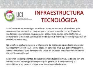INFRAESTRUCTURA
TECNOLÓGICA
La infraestructura tecnológica se refiere a todos los recursos informáticos y de
comunicaciones requeridos para apoyar el proceso educativo en las diferentes
modalidades que ofrecen los programas académicos, dado que todos tienen un
componente virtual trabajándose las modalidades b-learning así como programas en
modalidad e-learning.
No se refiere exclusivamente a la plataforma de gestión de aprendizaje o Learning
Management System (LMS) sino a todos los servicios WEB que deben trabajar de
forma sincronizada para dar soporte a todos los procesos virtuales y lo llamaremos
Portal Educativo Virtual.
Se definen los componentes de nuestro Portal Educativo Virtual, cada uno con una
infraestructura tecnológica de soporte para garantizar el rendimiento y la
accesibilidad a los mismos por parte de la comunidad educativa.

 