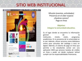SITIO WEB INSTITUCIONAL
Difusión (eventos, actividades)
Presencia en el ciber espacio
¿Quiénes somos?
Pago en línea
Objetivo:
integrar la comunidad educativa.
Es el lugar donde se encuentra la información
general
de
la
institución,
misión,
visión,
programas
académicos. Es la presencia de la universidad en
la red. Además, ofrece servicios como biblioteca
online para consultas del catálogo o tesis en
digital. Además, el sistema de pago en línea que
permite a los estudiantes contar con una
aplicación WEB que procese tarjetas de crédito
en línea y poder así desde cualquier latitud
cumplir con las responsabilidades financieras.

 