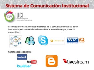 Sistema de Comunicación Institucional

El contacto constante con los miembros de la comunidad educativa es un
factor indispensable en el modelo de Educación en línea que posee la
universidad.

Canal en redes sociales:

 