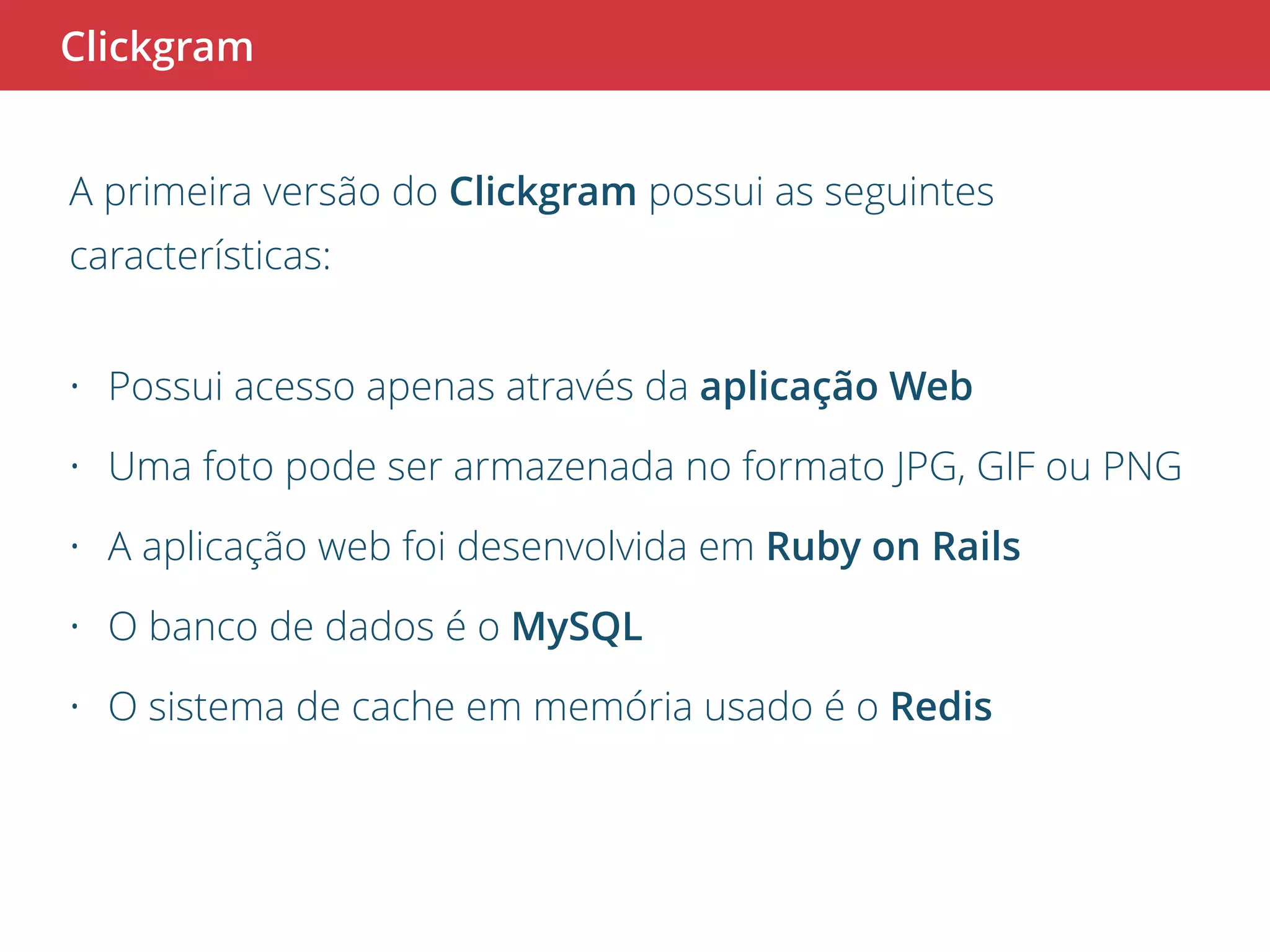 Clickgram 
A primeira versão do Clickgram possui as seguintes 
características: 
• Possui acesso apenas através da aplicação Web 
• Uma foto pode ser armazenada no formato JPG, GIF ou PNG 
• A aplicação web foi desenvolvida em Ruby on Rails 
• O banco de dados é o MySQL 
• O sistema de cache em memória usado é o Redis 
 