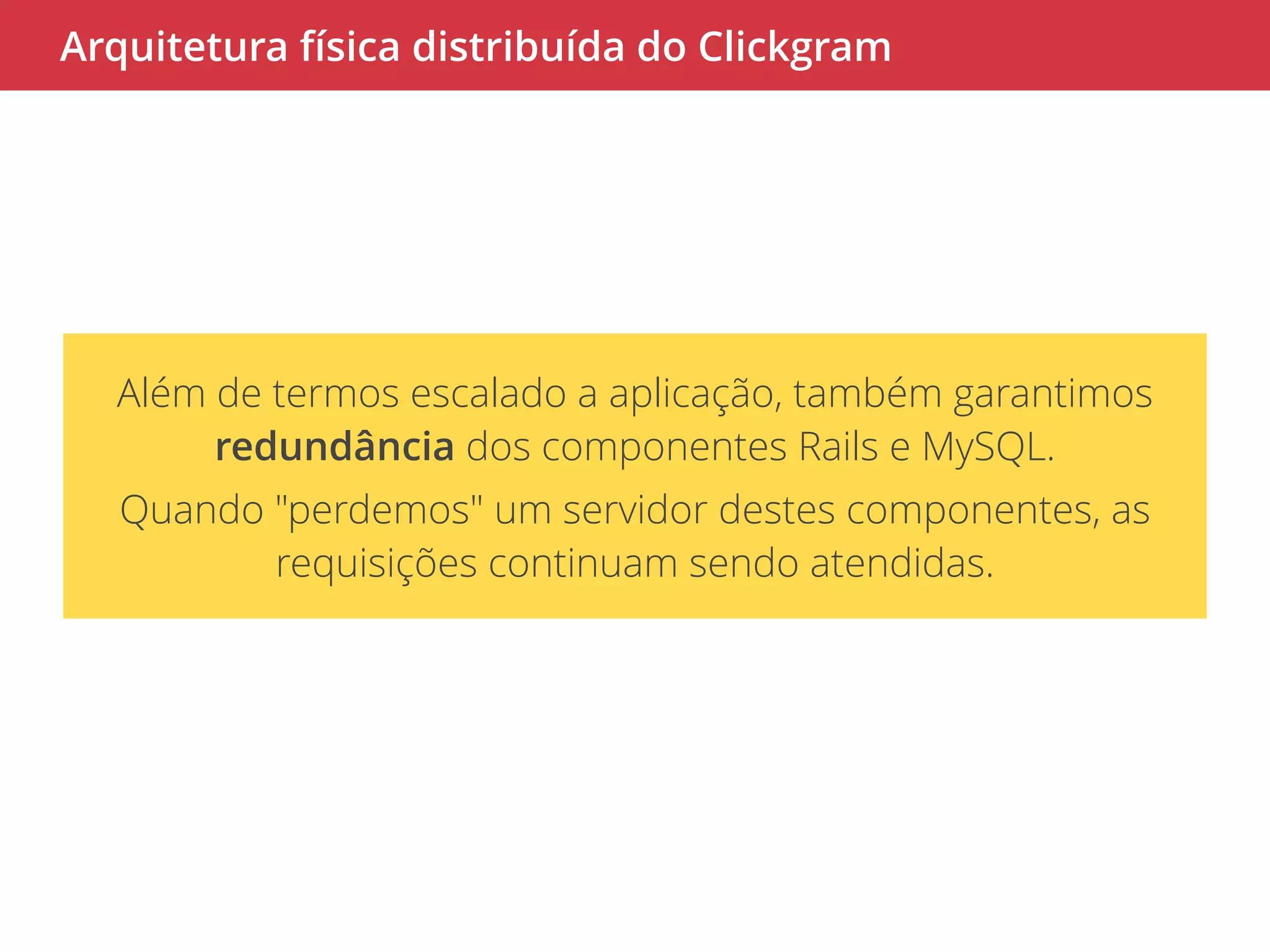 Arquitetura física distribuída do Clickgram 
Além de termos escalado a aplicação, também garantimos 
redundância dos componentes Rails e MySQL. 
Quando "perdemos" um servidor destes componentes, as 
requisições continuam sendo atendidas. 
 