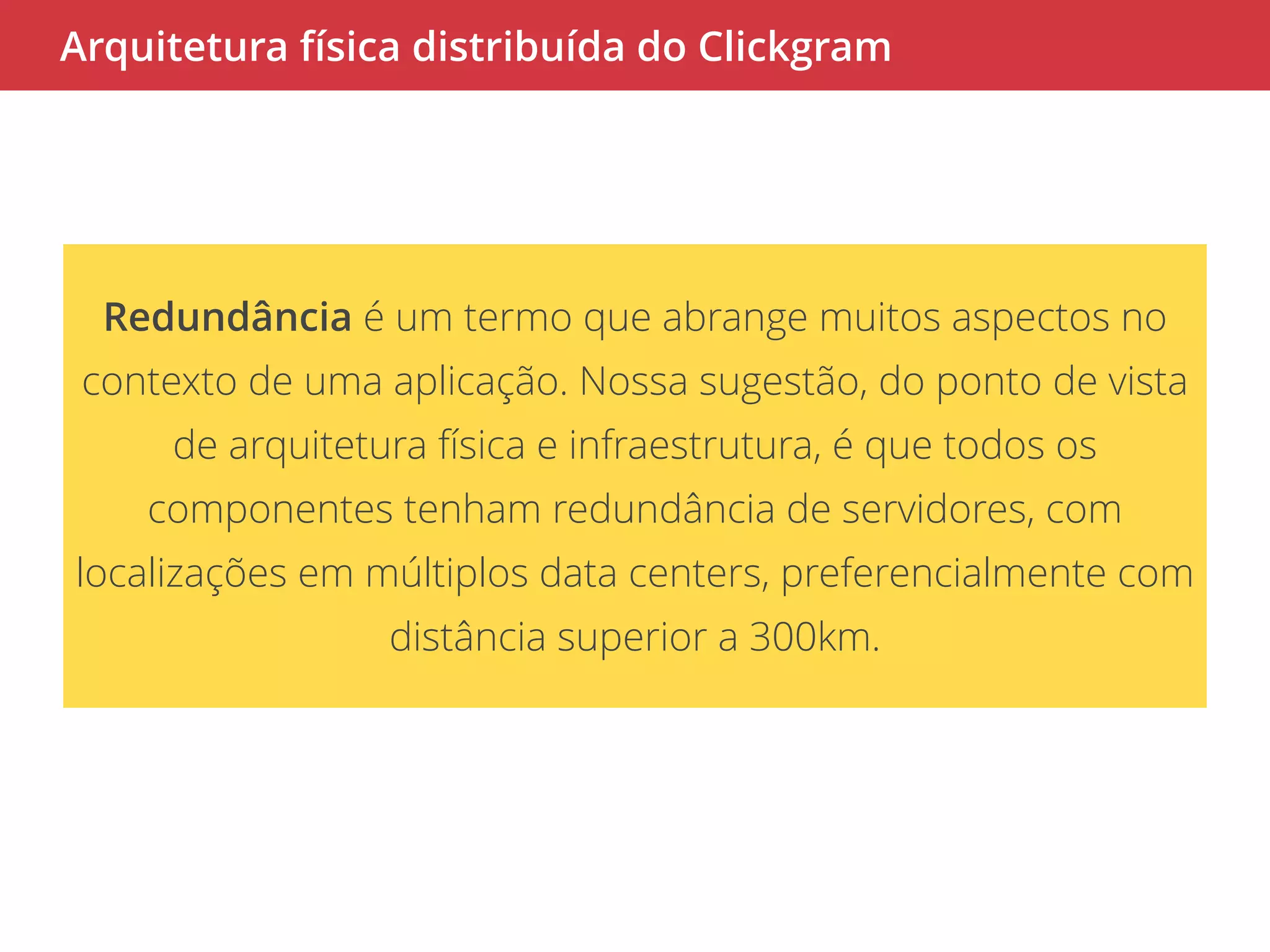 Arquitetura física distribuída do Clickgram 
Redundância é um termo que abrange muitos aspectos no 
contexto de uma aplicação. Nossa sugestão, do ponto de vista 
de arquitetura física e infraestrutura, é que todos os 
componentes tenham redundância de servidores, com 
localizações em múltiplos data centers, preferencialmente com 
distância superior a 300km. 
 