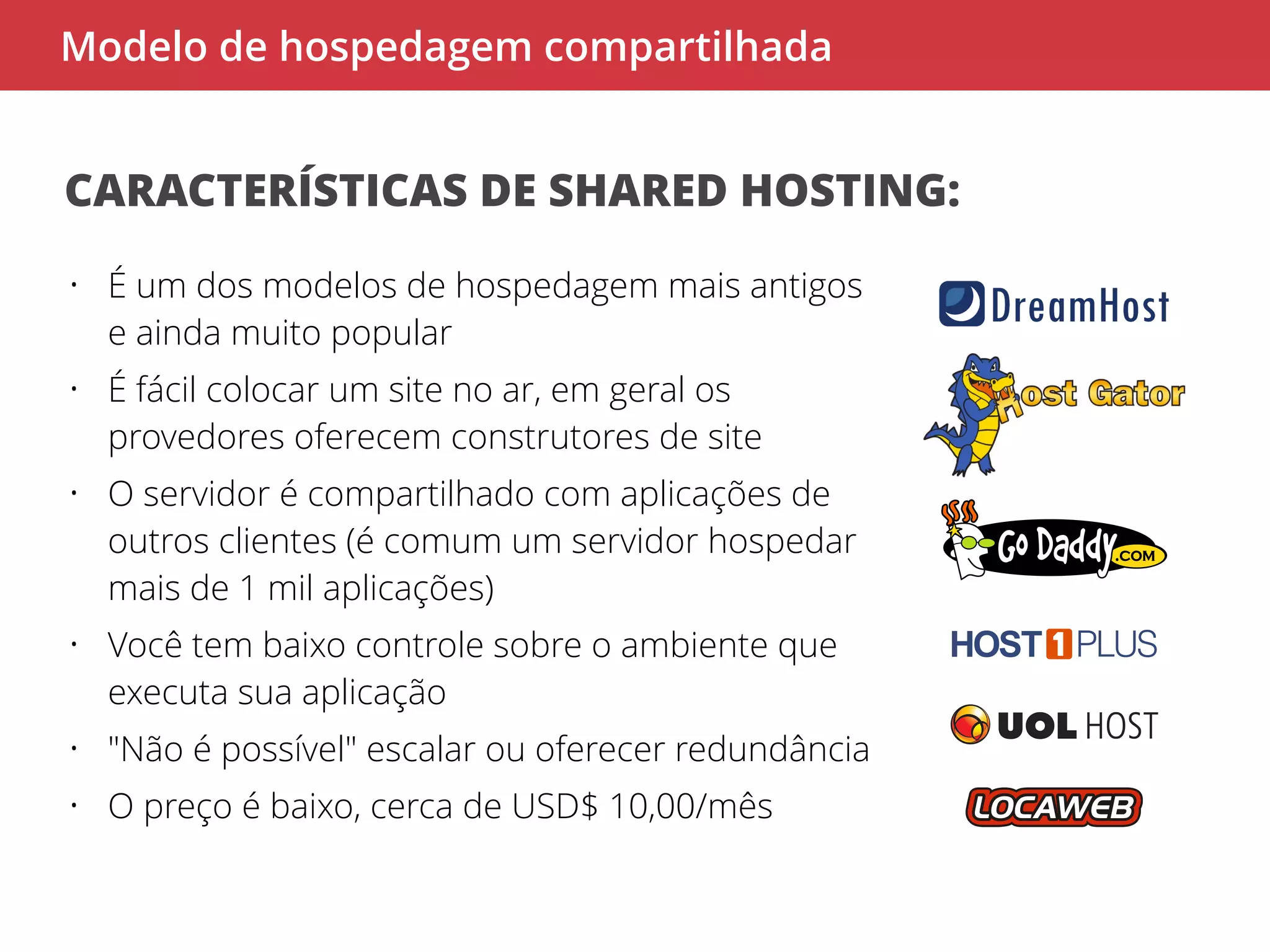 Modelo de hospedagem compartilhada 
CARACTERÍSTICAS DE SHARED HOSTING: 
• É um dos modelos de hospedagem mais antigos 
e ainda muito popular 
• É fácil colocar um site no ar, em geral os 
provedores oferecem construtores de site 
• O servidor é compartilhado com aplicações de 
outros clientes (é comum um servidor hospedar 
mais de 1 mil aplicações) 
• Você tem baixo controle sobre o ambiente que 
executa sua aplicação 
• "Não é possível" escalar ou oferecer redundância 
• O preço é baixo, cerca de USD$ 10,00/mês 
 