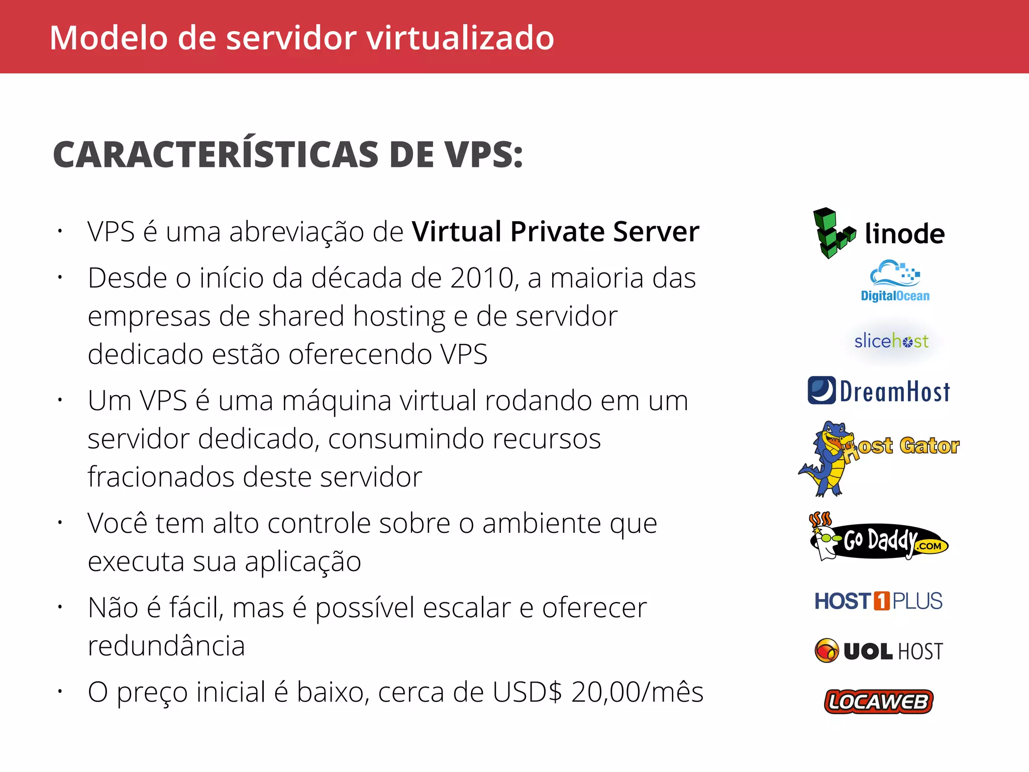 Modelo de servidor virtualizado 
CARACTERÍSTICAS DE VPS: 
• VPS é uma abreviação de Virtual Private Server 
• Desde o início da década de 2010, a maioria das 
empresas de shared hosting e de servidor 
dedicado estão oferecendo VPS 
• Um VPS é uma máquina virtual rodando em um 
servidor dedicado, consumindo recursos 
fracionados deste servidor 
• Você tem alto controle sobre o ambiente que 
executa sua aplicação 
• Não é fácil, mas é possível escalar e oferecer 
redundância 
• O preço inicial é baixo, cerca de USD$ 20,00/mês 
 