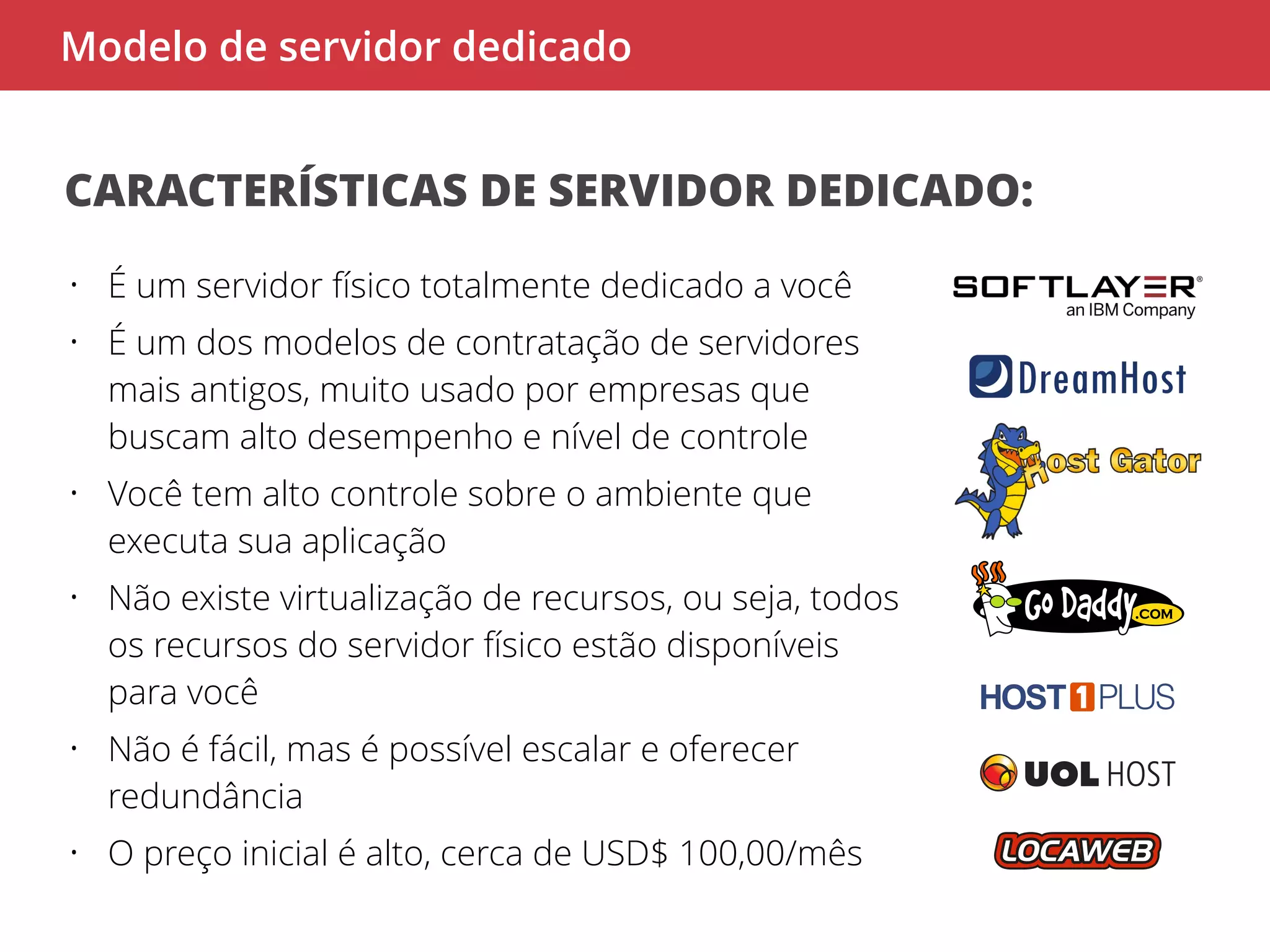 Modelo de servidor dedicado 
CARACTERÍSTICAS DE SERVIDOR DEDICADO: 
• É um servidor físico totalmente dedicado a você 
• É um dos modelos de contratação de servidores 
mais antigos, muito usado por empresas que 
buscam alto desempenho e nível de controle 
• Você tem alto controle sobre o ambiente que 
executa sua aplicação 
• Não existe virtualização de recursos, ou seja, todos 
os recursos do servidor físico estão disponíveis 
para você 
• Não é fácil, mas é possível escalar e oferecer 
redundância 
• O preço inicial é alto, cerca de USD$ 100,00/mês 
 