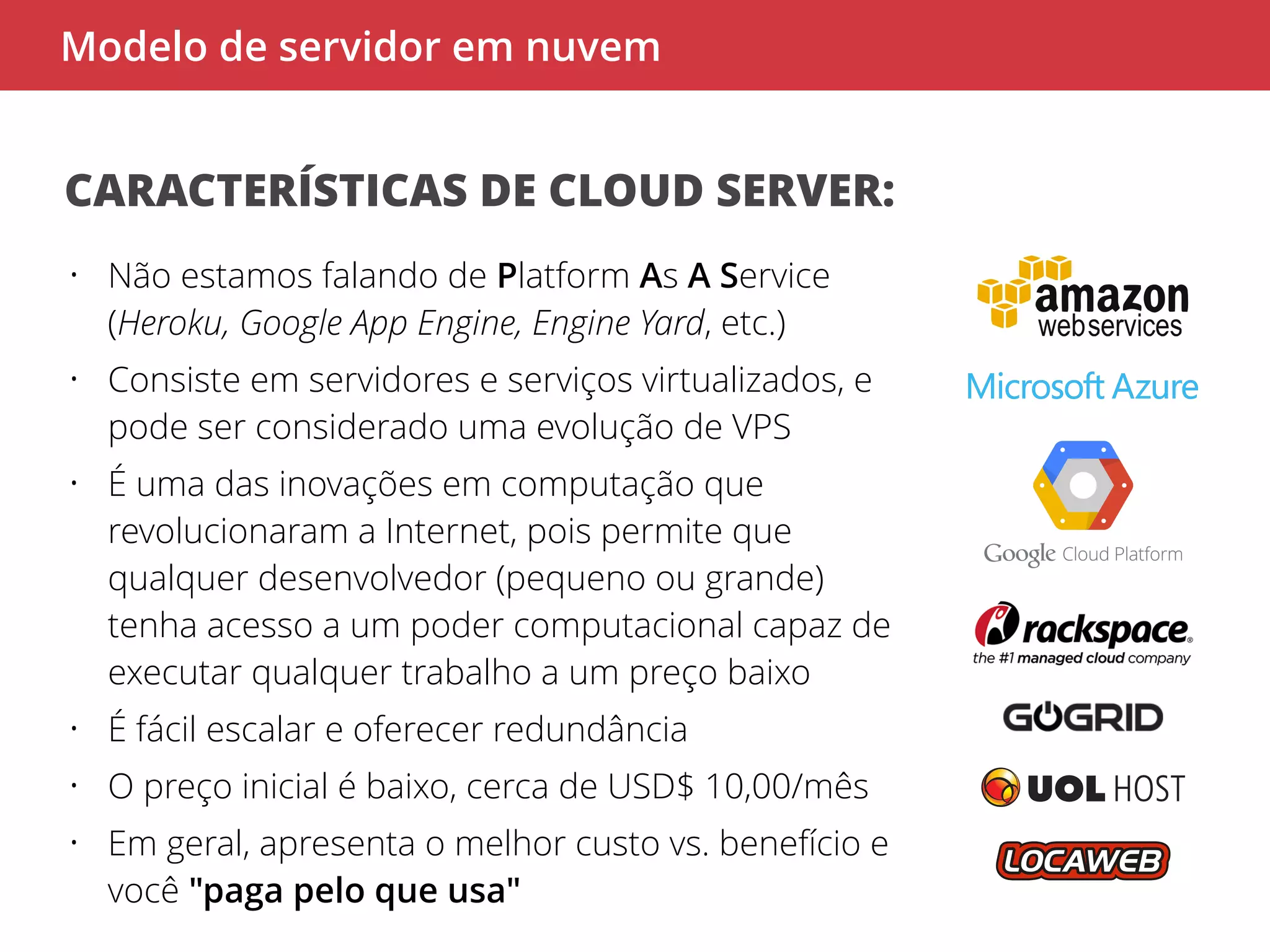 Modelo de servidor em nuvem 
CARACTERÍSTICAS DE CLOUD SERVER: 
• Não estamos falando de Platform As A Service 
(Heroku, Google App Engine, Engine Yard, etc.) 
• Consiste em servidores e serviços virtualizados, e 
pode ser considerado uma evolução de VPS 
• É uma das inovações em computação que 
revolucionaram a Internet, pois permite que 
qualquer desenvolvedor (pequeno ou grande) 
tenha acesso a um poder computacional capaz de 
executar qualquer trabalho a um preço baixo 
• É fácil escalar e oferecer redundância 
• O preço inicial é baixo, cerca de USD$ 10,00/mês 
• Em geral, apresenta o melhor custo vs. benefício e 
você "paga pelo que usa" 
 