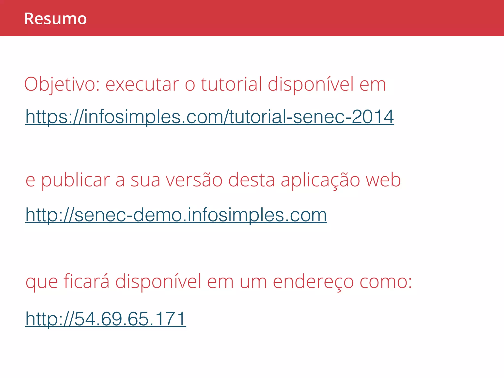 Resumo 
Objetivo: executar o tutorial disponível em 
https://infosimples.com/tutorial-senec-2014 
e publicar a sua versão desta aplicação web 
http://senec-demo.infosimples.com 
que ficará disponível em um endereço como: 
http://54.69.65.171 
 