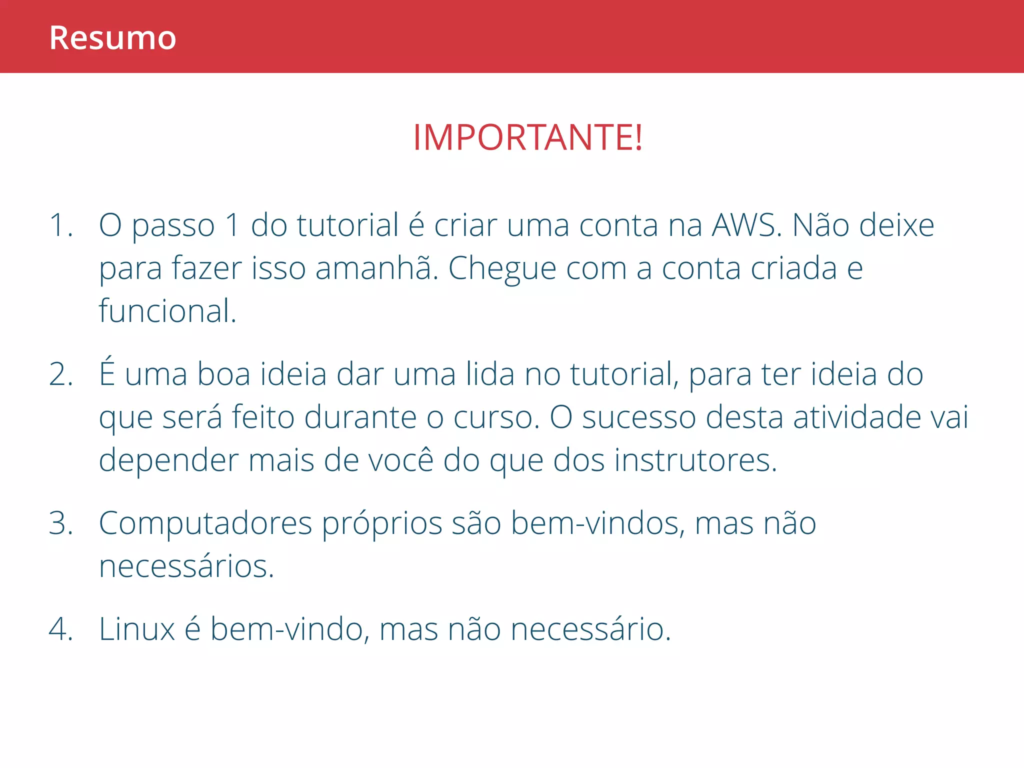 Resumo 
IMPORTANTE! 
1. O passo 1 do tutorial é criar uma conta na AWS. Não deixe 
para fazer isso amanhã. Chegue com a conta criada e 
funcional. 
2. É uma boa ideia dar uma lida no tutorial, para ter ideia do 
que será feito durante o curso. O sucesso desta atividade vai 
depender mais de você do que dos instrutores. 
3. Computadores próprios são bem-vindos, mas não 
necessários. 
4. Linux é bem-vindo, mas não necessário. 
 