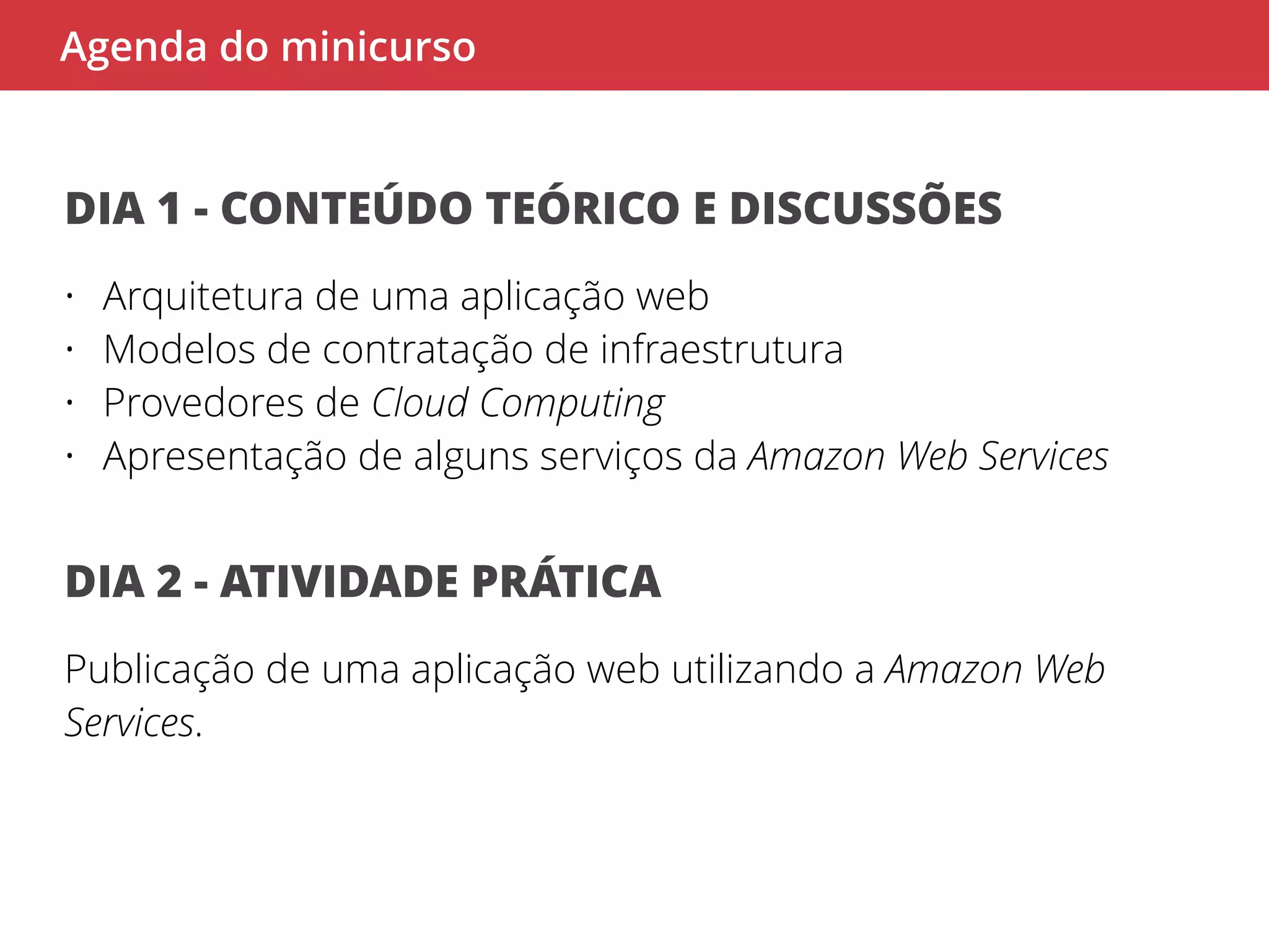Agenda do minicurso 
DIA 1 - CONTEÚDO TEÓRICO E DISCUSSÕES 
• Arquitetura de uma aplicação web 
• Modelos de contratação de infraestrutura 
• Provedores de Cloud Computing 
• Apresentação de alguns serviços da Amazon Web Services 
DIA 2 - ATIVIDADE PRÁTICA 
Publicação de uma aplicação web utilizando a Amazon Web 
Services. 
 