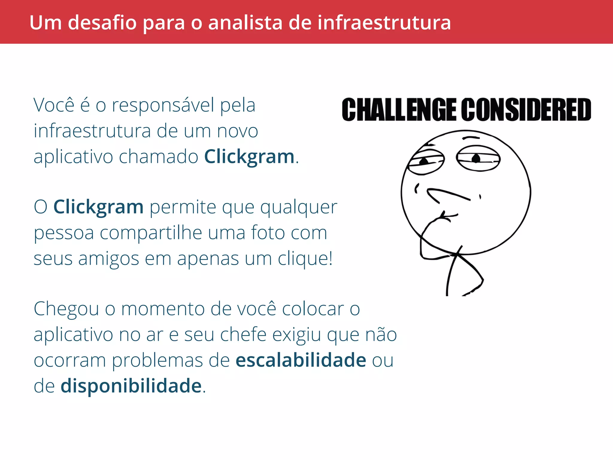 Um desafio para o analista de infraestrutura 
Você é o responsável pela 
infraestrutura de um novo 
aplicativo chamado Clickgram. 
O Clickgram permite que qualquer 
pessoa compartilhe uma foto com 
seus amigos em apenas um clique! 
Chegou o momento de você colocar o 
aplicativo no ar e seu chefe exigiu que não 
ocorram problemas de escalabilidade ou 
de disponibilidade. 
 
