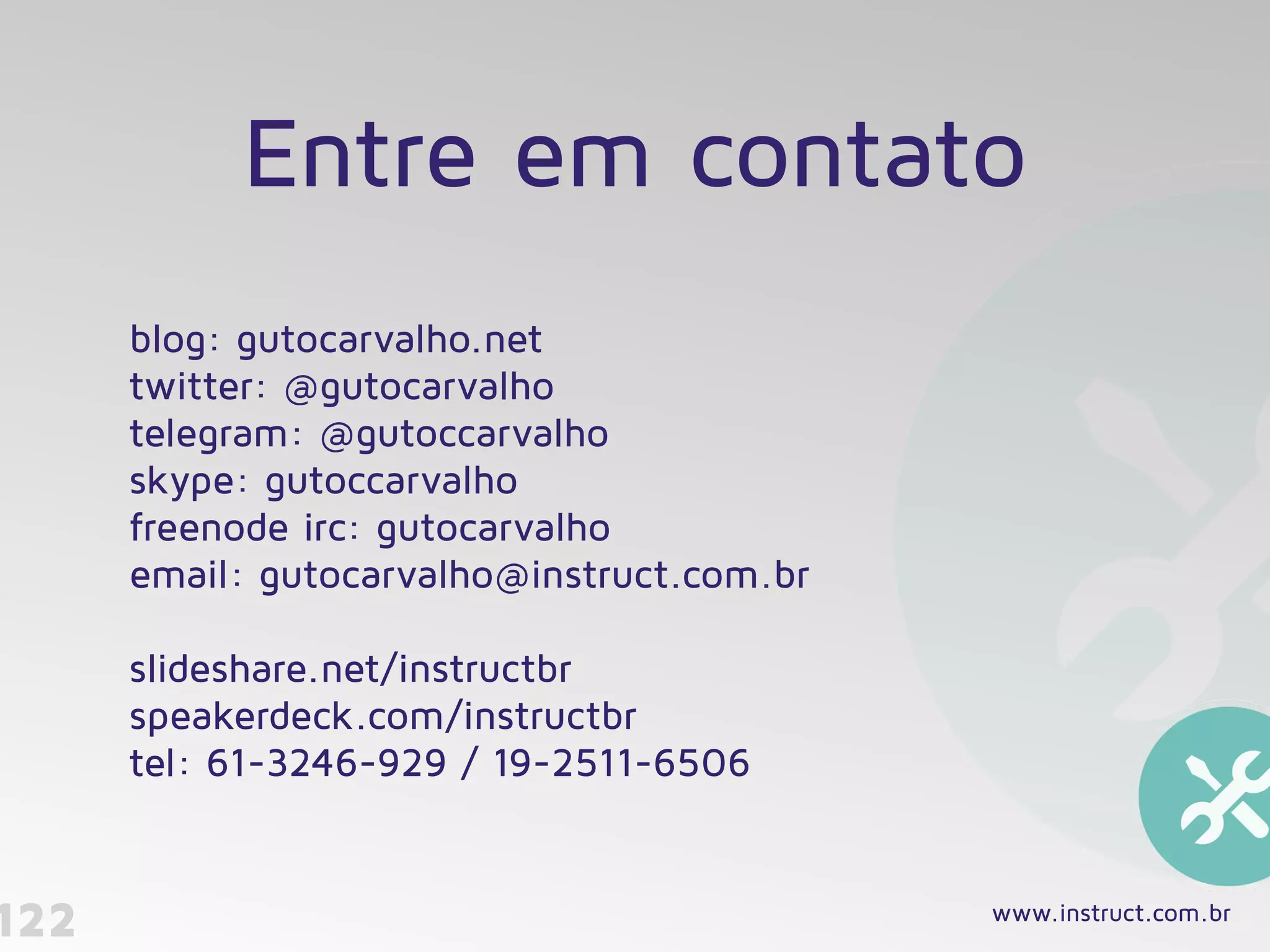 blog: gutocarvalho.net 
twitter: @gutocarvalho
telegram: @gutoccarvalho
skype: gutoccarvalho
freenode irc: gutocarvalho 
email: gutocarvalho@instruct.com.br 
 
slideshare.net/instructbr
speakerdeck.com/instructbr 
tel: 61-3246-929 / 19-2511-6506
122 www.instruct.com.br
Entre em contato
 