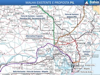 Mapele
Araújo Lima
Feira de Santana
Ipojuca (PE)
Feira de Santana – Juazeiro
Petrolina (PE) Parnamirim (PE)
Camaçari
Aratu
MALHA EXISTENTE E PROPOSTA PIL
FCA
Belo Horizonte - Feira de Santana - Mapele
Alternativa Proposta
(Ligação Feira de Santana-Alagoinhas)
Porto de Aratu
Juazeiro
 
