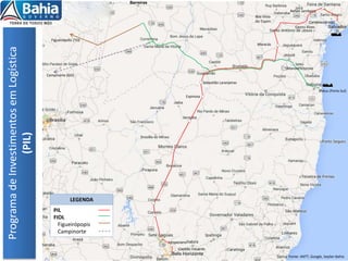 Candeias(Aratu)
Ilhéus (Porto Sul)
Rafael Jambeiro
Castro Alves
Boa Vista
do Tupim
Maracás
Sebastião Laranjeiras
Espinosa
Vespasiano
Capitão Eduardo
Programa
de
Investimentos
em
Logística
(PIL)
Fonte: ANTT, Google, Seplan Bahia
Barreiras
Manoel Vitorino
Figueirópolis (TO)
LEGENDA
PIL
FIOL
Figueirópopis
Campinorte
Campinorte (GO)
 
