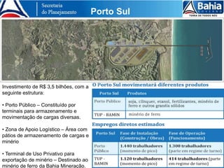 Investimento de R$ 3,5 bilhões, com a
seguinte estrutura:
• Porto Público – Constituído por
terminais para armazenamento e
movimentação de cargas diversas.
• Zona de Apoio Logístico – Área com
pátios de armazenamento de cargas e
minério
• Terminal de Uso Privativo para
exportação de minério – Destinado ao
minério de ferro da Bahia Mineração.
Porto Sul
 
