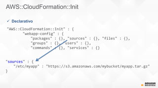 AWS::CloudFormation::Init
"AWS::CloudFormation::Init" : {
"webapp-config" : {
"packages" : {}, "sources" : {}, "files" : {},
"groups" : {}, "users" : {},
"commands" : {}, "services" : {}
 Declarativo
"sources" : {
"/etc/myapp" : "https://s3.amazonaws.com/mybucket/myapp.tar.gz"
}
 