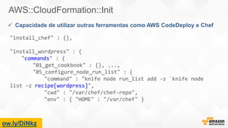 ow.ly/DiNkz
AWS::CloudFormation::Init
 Capacidade de utilizar outras ferramentas como AWS CodeDeploy e Chef
"install_chef" : {},
"install_wordpress" : {
"commands" : {
"01_get_cookbook" : {}, ...,
"05_configure_node_run_list" : {
"command" : "knife node run_list add -z `knife node
list -z recipe[wordpress]",
"cwd" : "/var/chef/chef-repo",
"env" : { "HOME" : "/var/chef" }
 