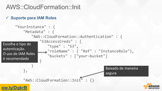 "
ow.ly/DqkrB
AWS::CloudFormation::Init
 Suporte para IAM Roles
"YourInstance" : {
"Metadata" : {
"AWS::CloudFormation::Authentication" : {
"S3AccessCreds" : {
"type" : "S3",
"roleName" : { "Ref" : "InstanceRole"},
"buckets" : ["your-bucket"]
}
}
},
"AWS::CloudFormation::Init" : {}
Escolha o tipo de
autenticação.
O uso de IAM Roles
é recomendado
Baixado de maneira
segura
 