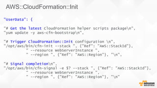 "UserData": {
"# Get the latest CloudFormation helper scripts
"yum update -y aws-cfn-bootstrapn",
packagen",
"# Trigger CloudFormation::Init configuration n",
"/opt/aws/bin/cfn-init --stack ", {"Ref": "AWS::StackId"},
" --resource WebServerInstance ",
" --region ", {"Ref": "AWS::Region"}, "n",
"# Signal completionn",
"/opt/aws/bin/cfn-signal –e $? --stack ", {"Ref": "AWS::StackId"},
" --resource WebServerInstance ",
" --region ", {"Ref": "AWS::Region"}, "n"
AWS::CloudFormation::Init
 