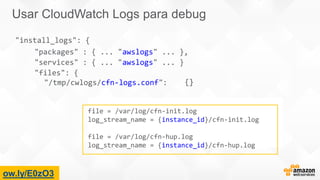file = /var/log/cfn-init.log
log_stream_name = {instance_id}/cfn-init.log
file = /var/log/cfn-hup.log
log_stream_name = {instance_id}/cfn-hup.log
"install_logs": {
"packages" : { ... "awslogs" ... },
"services" : { ... "awslogs" ... }
"files": {
"/tmp/cwlogs/cfn-logs.conf": {}
ow.ly/E0zO3
Usar CloudWatch Logs para debug
 