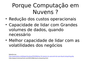 Porque Computação em
Nuvens ?
• Redução dos custos operacionais
• Capacidade de lidar com Grandes
volumes de dados, quando
necessário
• Melhor capacidade de lidar com as
volatilidades dos negócios
Referências:
http://www.ebizq.net/blogs/cloudsoa/2010/06/top-10-reasons-to-use-and-not-use-cloud-computing.php
http://www.tricksmachine.com/2011/08/cloud-computing.html
 