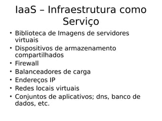IaaS – Infraestrutura como
Serviço
• Biblioteca de Imagens de servidores
virtuais
• Dispositivos de armazenamento
compartilhados
• Firewall
• Balanceadores de carga
• Endereços IP
• Redes locais virtuais
• Conjuntos de aplicativos; dns, banco de
dados, etc.
 
