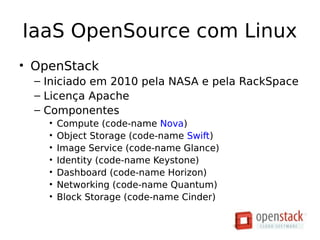 IaaS OpenSource com Linux
• OpenStack
– Iniciado em 2010 pela NASA e pela RackSpace
– Licença Apache
– Componentes
• Compute (code-name Nova)
• Object Storage (code-name Swift)
• Image Service (code-name Glance)
• Identity (code-name Keystone)
• Dashboard (code-name Horizon)
• Networking (code-name Quantum)
• Block Storage (code-name Cinder)
• OpenStack
– Iniciado em 2010 pela NASA e pela RackSpace
– Licença Apache
– Componentes
• Compute (code-name Nova)
• Object Storage (code-name Swift)
• Image Service (code-name Glance)
• Identity (code-name Keystone)
• Dashboard (code-name Horizon)
• Networking (code-name Quantum)
• Block Storage (code-name Cinder)
 