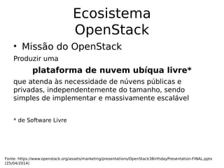 Ecosistema
OpenStack
• Missão do OpenStack
Produzir uma
plataforma de nuvem ubíqua livre*
que atenda às necessidade de núvens públicas e
privadas, independentemente do tamanho, sendo
simples de implementar e massivamente escalável
* de Software Livre
Fonte: https://www.openstack.org/assets/marketing/presentations/OpenStack3BirthdayPresentation-FINAL.pptx
(25/04/2014)
 