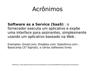 Acrônimos
Referência: http://www.linuxjournal.com/content/linux-azure%E2%80%94-strange-place-find-penguin
Software as a Service (SaaS) : o
fornecedor executa um aplicativo e expõe
uma interface para assinantes, simplesmente
usando um aplicativo baseado na Web .
Exemplos: Gmail.com, Dropbox.com, Salesforce.com ,
Basecamp (37 Signals), e vários softwares livres
 