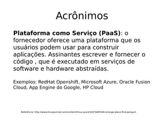 Acrônimos
Referência: http://www.linuxjournal.com/content/linux-azure%E2%80%94-strange-place-find-penguin
Plataforma como Serviço (PaaS): o
fornecedor oferece uma plataforma que os
usuários podem usar para construir
aplicações. Assinantes escrever e fornecer o
código , que é executado em serviços de
software e hardware abstraídas.
Exemplos: RedHat Openshift, Microsoft Azure, Oracle Fusion
Cloud, App Engine do Google, HP Cloud
 